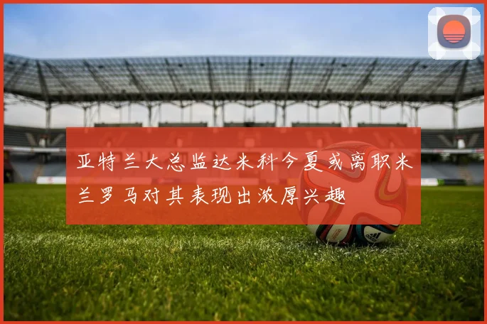 亚特兰大总监达米科今夏或离职米兰罗马对其表现出浓厚兴趣