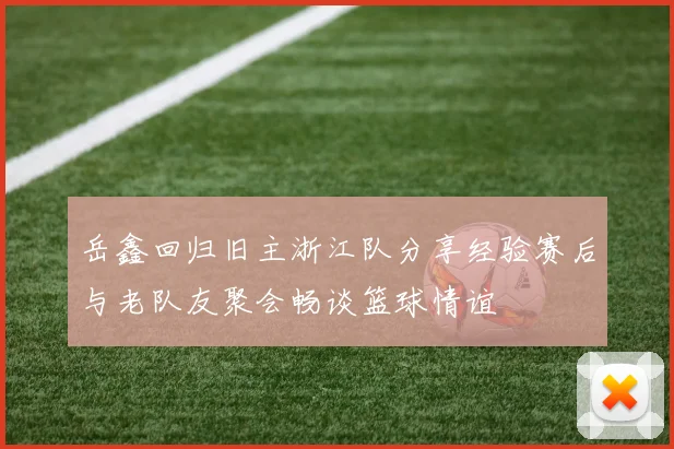 岳鑫回归旧主浙江队分享经验赛后与老队友聚会畅谈篮球情谊