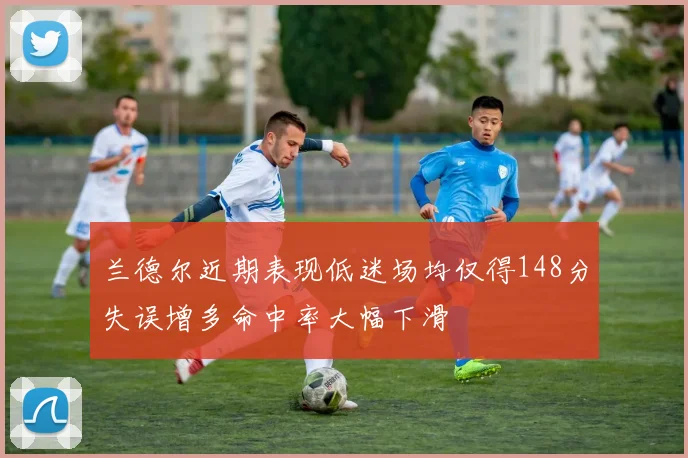 兰德尔近期表现低迷场均仅得148分失误增多命中率大幅下滑