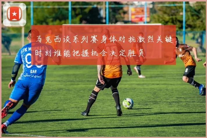 马克西谈系列赛身体对抗激烈关键时刻谁能把握机会决定胜负