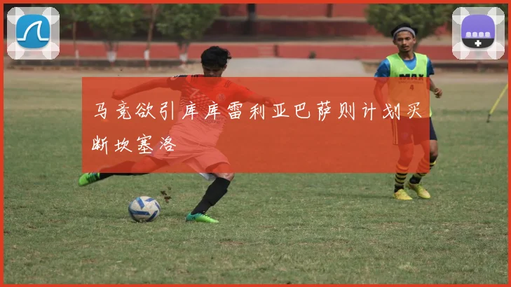 马竞欲引库库雷利亚巴萨则计划买断坎塞洛