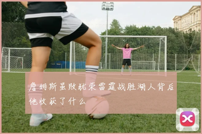 詹姆斯虽败犹荣雷霆战胜湖人背后他收获了什么