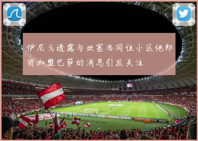 伊尼戈透露与坎塞洛同住小区他即将加盟巴萨的消息引发关注