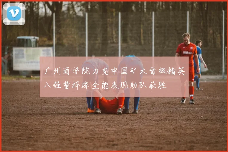 广州商学院力克中国矿大晋级精英八强曹梓烽全能表现助队获胜