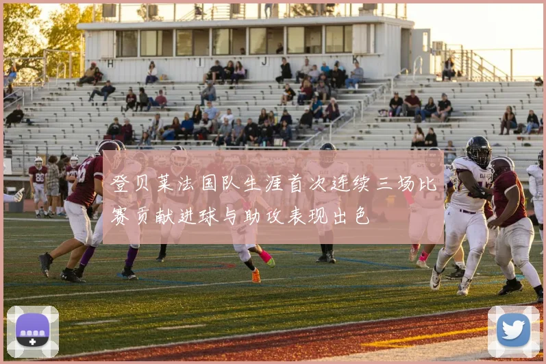 登贝莱法国队生涯首次连续三场比赛贡献进球与助攻表现出色