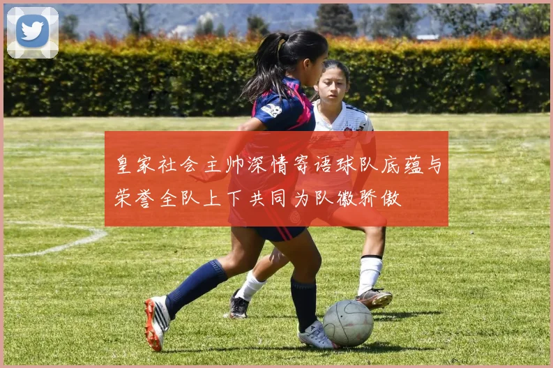 皇家社会主帅深情寄语球队底蕴与荣誉全队上下共同为队徽骄傲