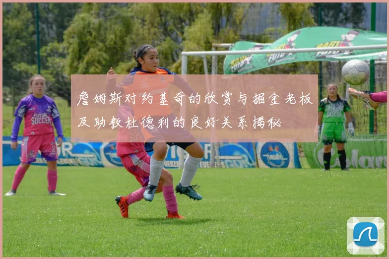 詹姆斯对约基奇的欣赏与掘金老板及助教杜德利的良好关系揭秘