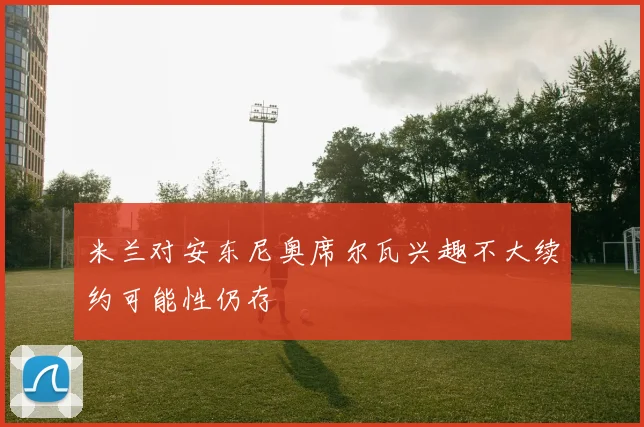 米兰对安东尼奥席尔瓦兴趣不大续约可能性仍存