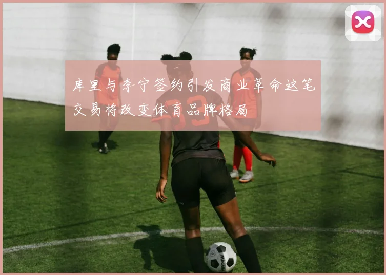 库里与李宁签约引发商业革命这笔交易将改变体育品牌格局