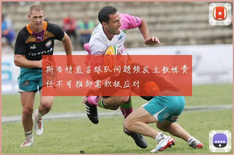 斯洛特直言球队问题频发主教练责任不可推卸需积极应对