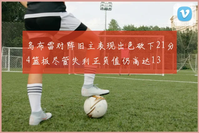 乌布雷对阵旧主表现出色砍下21分4篮板尽管失利正负值仍高达13