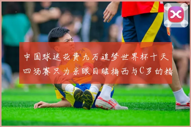 中国球迷花费九万追梦世界杯十天四场赛只为亲眼目睹梅西与C罗的精彩对决