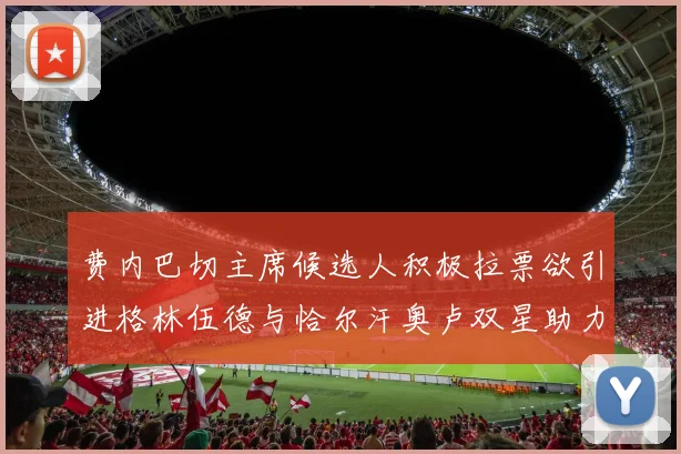 费内巴切主席候选人积极拉票欲引进格林伍德与恰尔汗奥卢双星助力球队