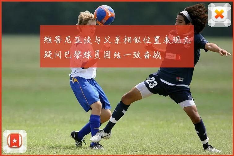 维蒂尼亚谈与父亲相似位置表现无疑问巴黎球员团结一致奋战