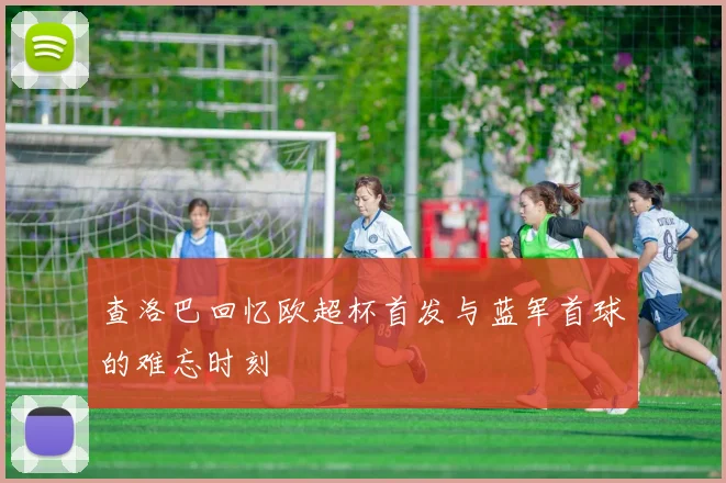 查洛巴回忆欧超杯首发与蓝军首球的难忘时刻