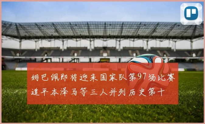 姆巴佩即将迎来国家队第97场比赛追平本泽马等三人并列历史第十