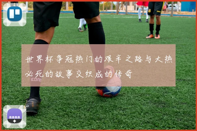 世界杯争冠热门的艰辛之路与大热必死的故事交织成的传奇