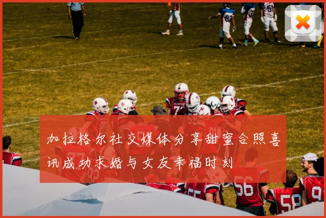 加拉格尔社交媒体分享甜蜜合照喜讯成功求婚与女友幸福时刻