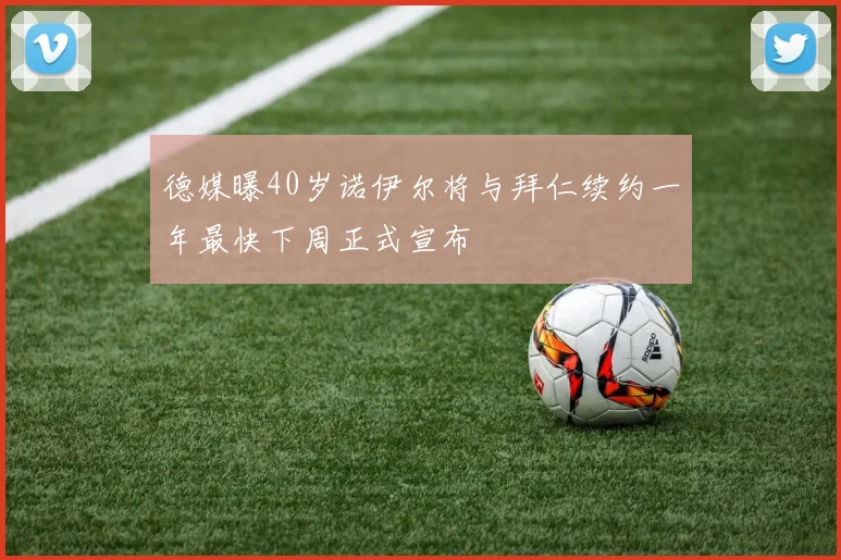 德媒曝40岁诺伊尔将与拜仁续约一年最快下周正式宣布