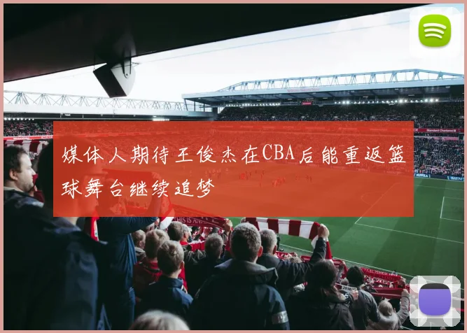 媒体人期待王俊杰在CBA后能重返篮球舞台继续追梦