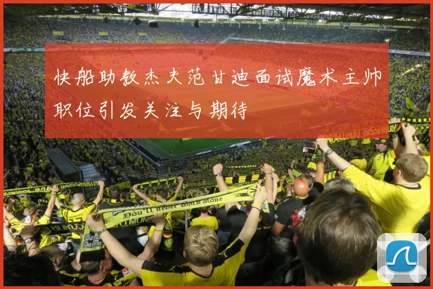 快船助教杰夫范甘迪面试魔术主帅职位引发关注与期待