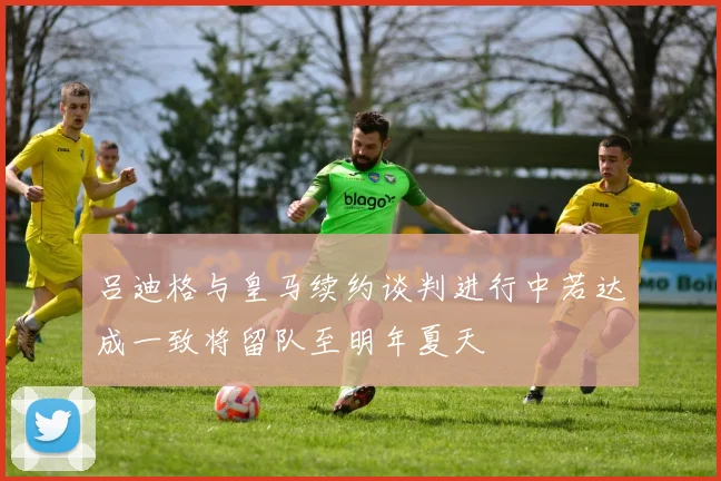 吕迪格与皇马续约谈判进行中若达成一致将留队至明年夏天