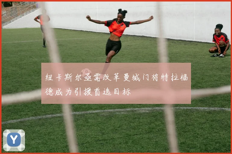 纽卡斯尔亟需改革曼城门将特拉福德成为引援首选目标